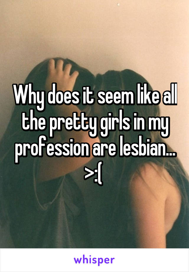 Why does it seem like all the pretty girls in my profession are lesbian... >:( 