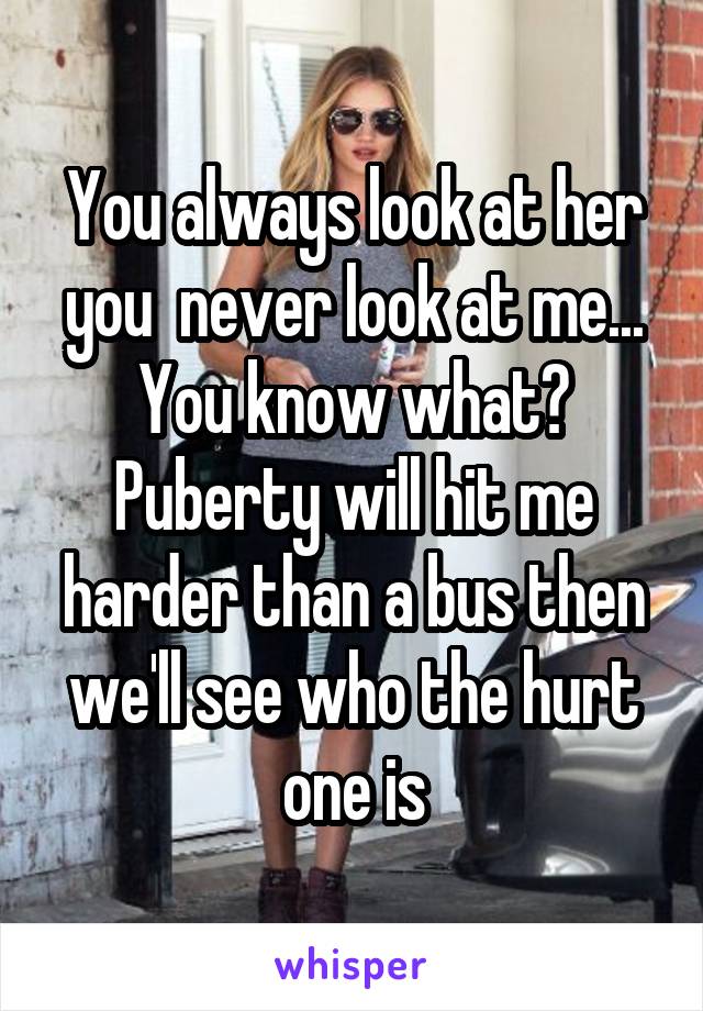 You always look at her you  never look at me... You know what? Puberty will hit me harder than a bus then we'll see who the hurt one is