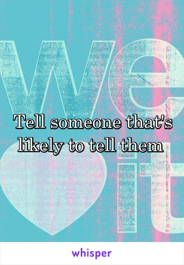 Tell someone that's likely to tell them 