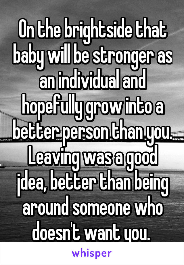 On the brightside that baby will be stronger as an individual and hopefully grow into a better person than you. Leaving was a good jdea, better than being around someone who doesn't want you. 