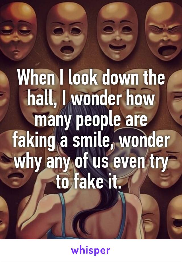 When I look down the hall, I wonder how many people are faking a smile, wonder why any of us even try to fake it. 