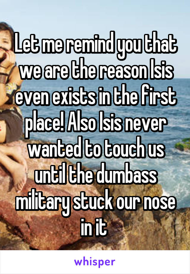 Let me remind you that we are the reason Isis even exists in the first place! Also Isis never wanted to touch us until the dumbass military stuck our nose in it 