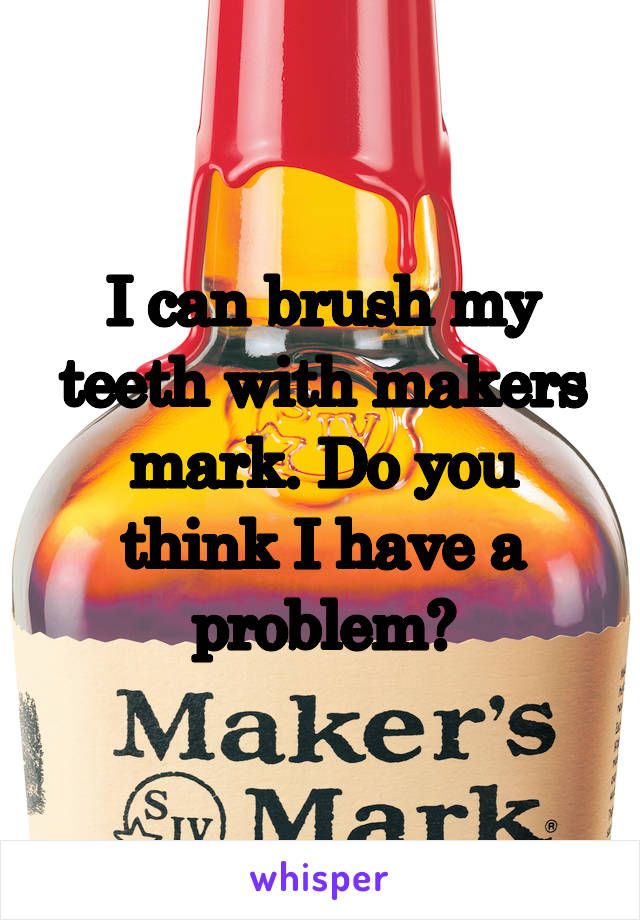 I can brush my teeth with makers mark. Do you think I have a problem?