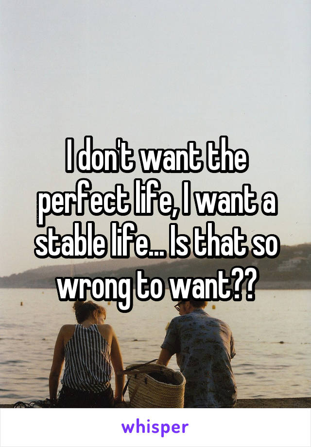 I don't want the perfect life, I want a stable life... Is that so wrong to want??