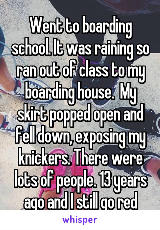 Went to boarding school. It was raining so ran out of class to my boarding house.  My skirt popped open and fell down, exposing my knickers. There were lots of people. 13 years ago and I still go red