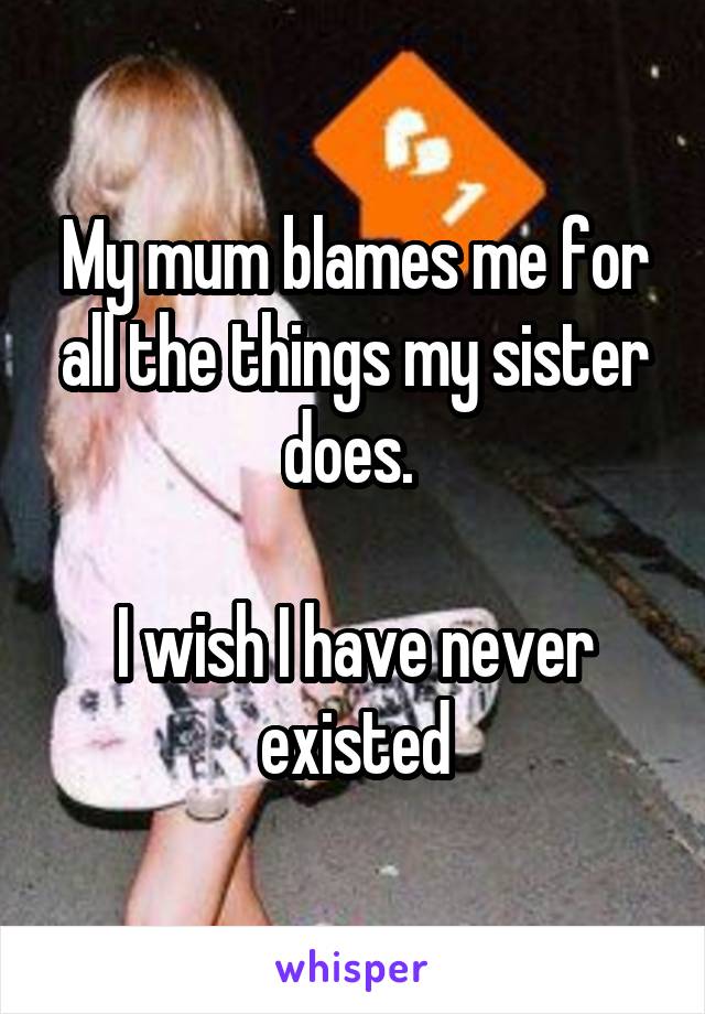 My mum blames me for all the things my sister does. 

I wish I have never existed