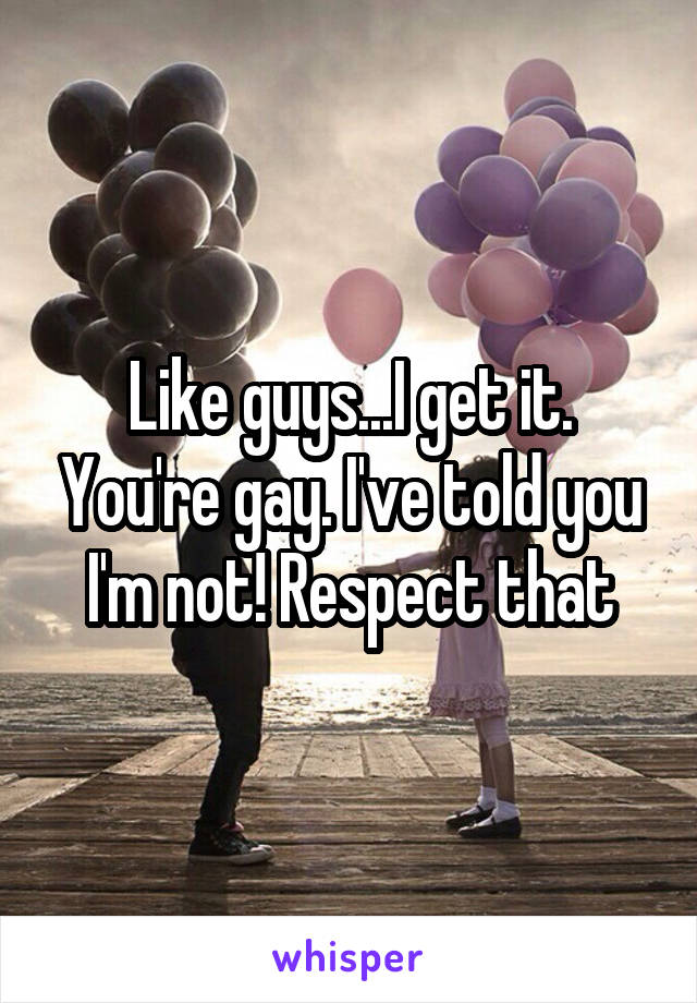 Like guys...I get it. You're gay. I've told you I'm not! Respect that