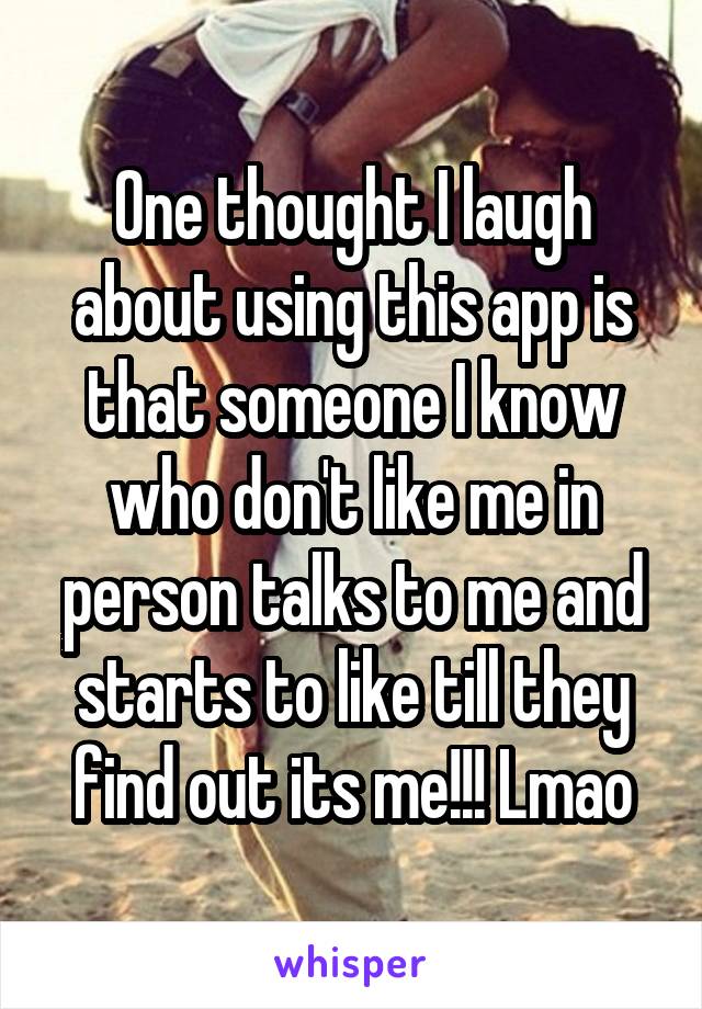 One thought I laugh about using this app is that someone I know who don't like me in person talks to me and starts to like till they find out its me!!! Lmao