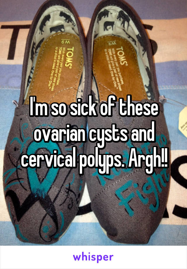 I'm so sick of these ovarian cysts and cervical polyps. Argh!!