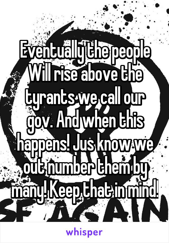 Eventually the people Will rise above the tyrants we call our gov. And when this happens! Jus know we out number them by many! Keep that in mind!