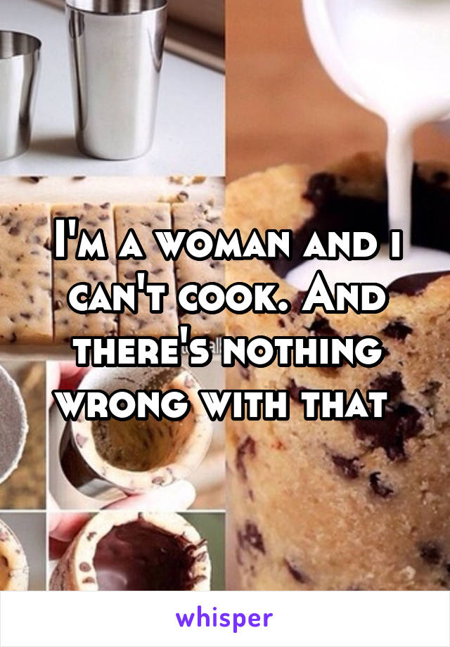 I'm a woman and i can't cook. And there's nothing wrong with that 