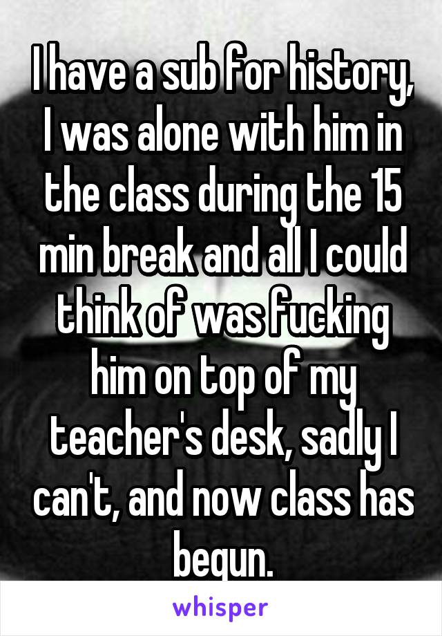 I have a sub for history, I was alone with him in the class during the 15 min break and all I could think of was fucking him on top of my teacher's desk, sadly I can't, and now class has begun.