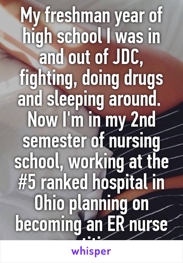 My freshman year of high school I was in and out of JDC, fighting, doing drugs and sleeping around. 
Now I'm in my 2nd semester of nursing school, working at the #5 ranked hospital in Ohio planning on becoming an ER nurse practitioner