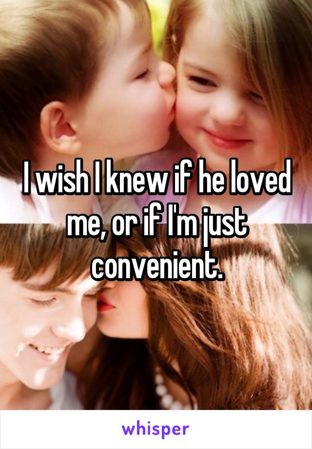 I wish I knew if he loved me, or if I'm just convenient.