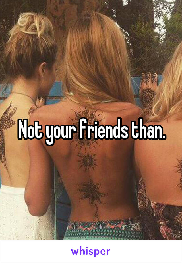 Not your friends than.