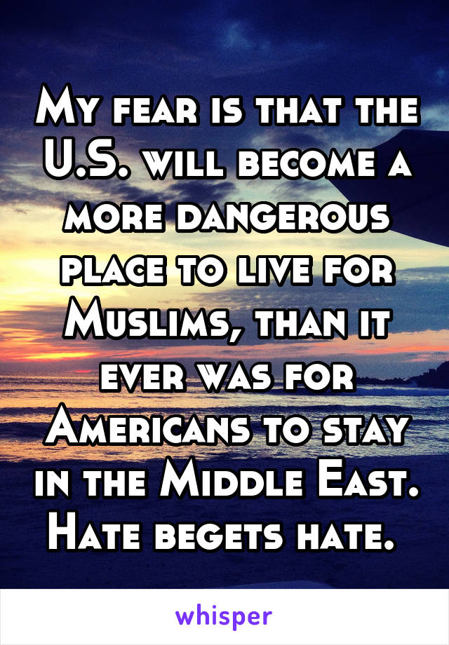 My fear is that the U.S. will become a more dangerous place to live for Muslims, than it ever was for Americans to stay in the Middle East. Hate begets hate. 