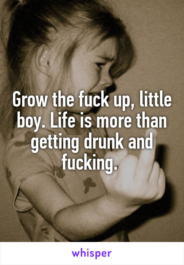 Grow the fuck up, little boy. Life is more than getting drunk and fucking. 