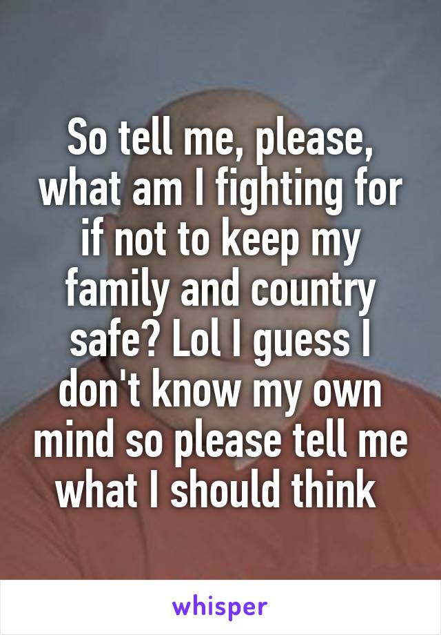 So tell me, please, what am I fighting for if not to keep my family and country safe? Lol I guess I don't know my own mind so please tell me what I should think 