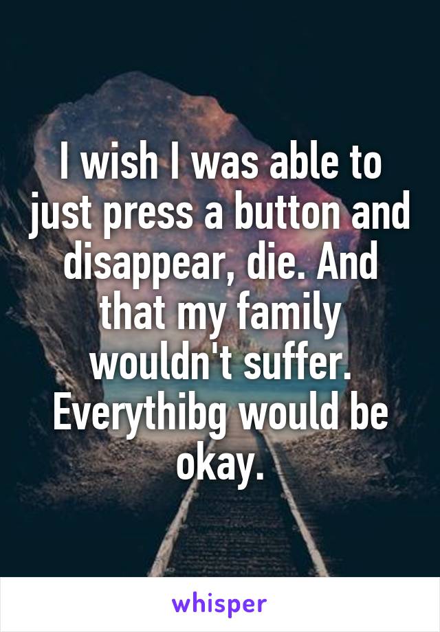 I wish I was able to just press a button and disappear, die. And that my family wouldn't suffer. Everythibg would be okay.