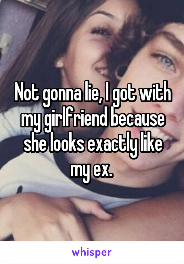 Not gonna lie, I got with my girlfriend because she looks exactly like my ex. 