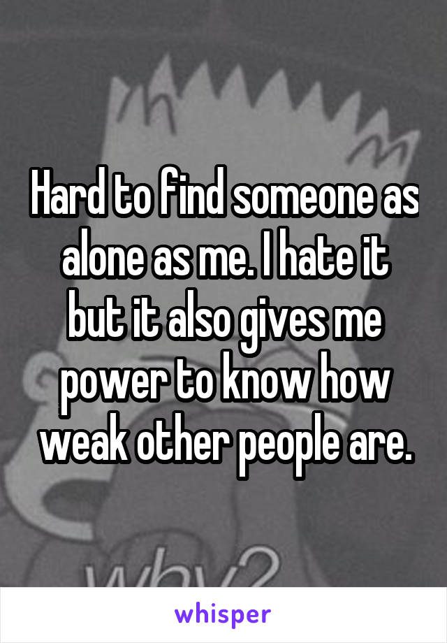 Hard to find someone as alone as me. I hate it but it also gives me power to know how weak other people are.