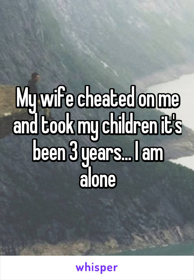 My wife cheated on me and took my children it's been 3 years... I am alone