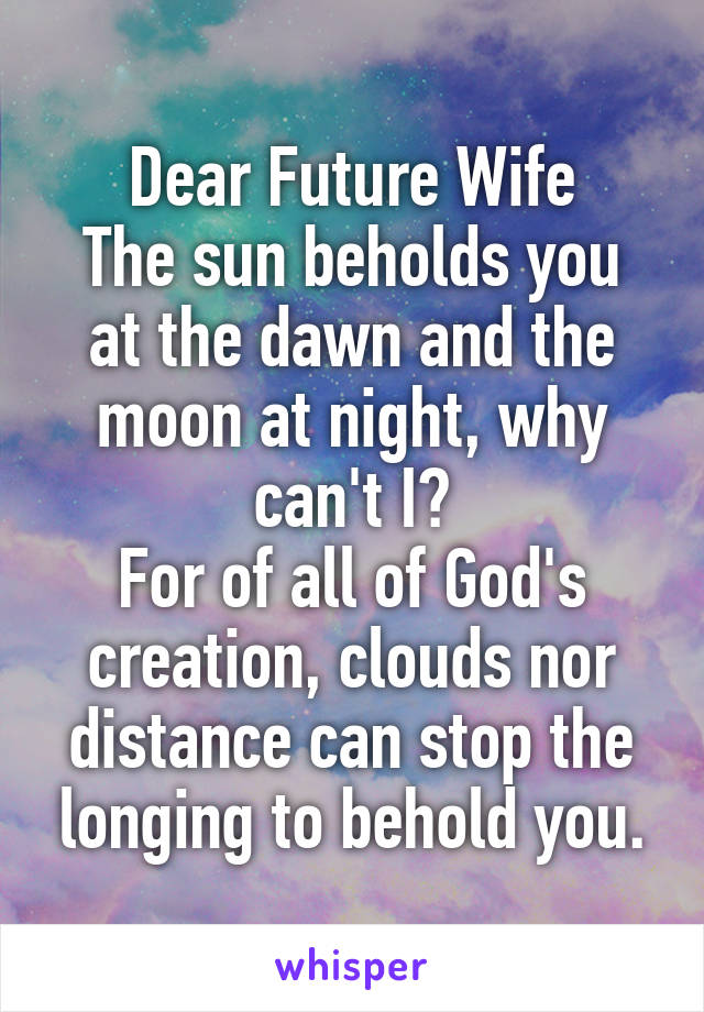 Dear Future Wife
The sun beholds you at the dawn and the moon at night, why can't I?
For of all of God's creation, clouds nor distance can stop the longing to behold you.