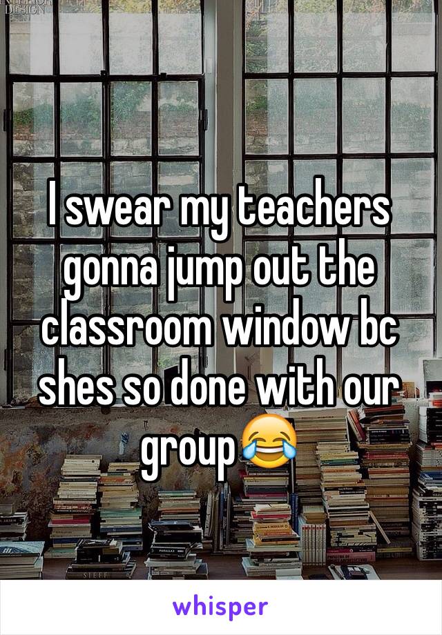 I swear my teachers gonna jump out the classroom window bc shes so done with our group😂