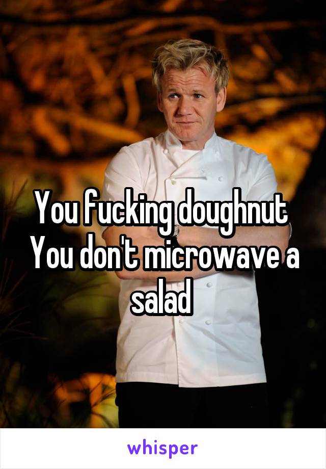 
You fucking doughnut 
You don't microwave a salad 