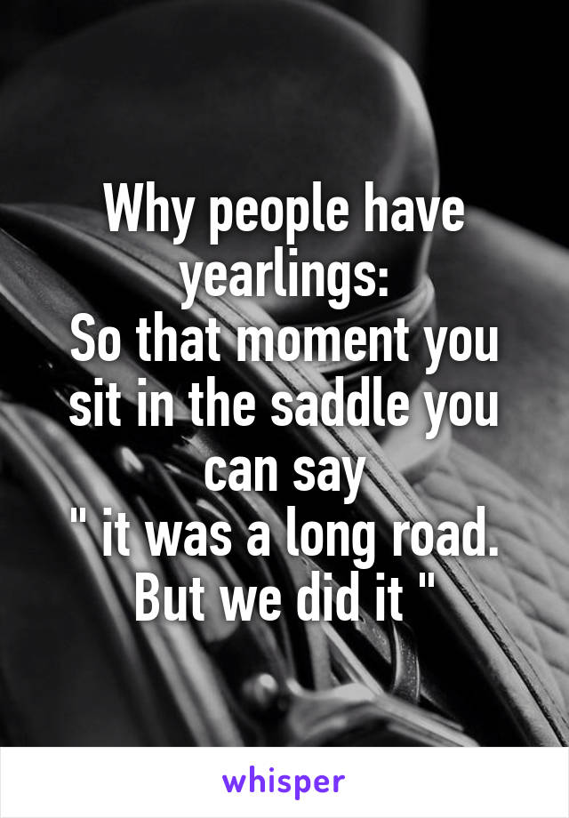 Why people have yearlings:
So that moment you sit in the saddle you can say
" it was a long road. But we did it "