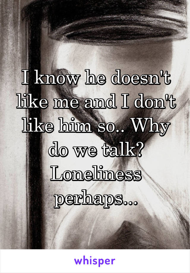 I know he doesn't like me and I don't like him so.. Why do we talk? Loneliness perhaps...