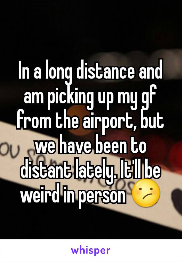 In a long distance and am picking up my gf from the airport, but we have been to distant lately. It'll be weird in person 😕