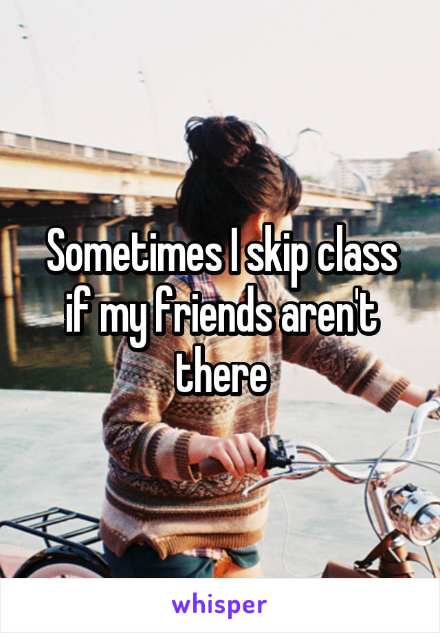 Sometimes I skip class if my friends aren't there