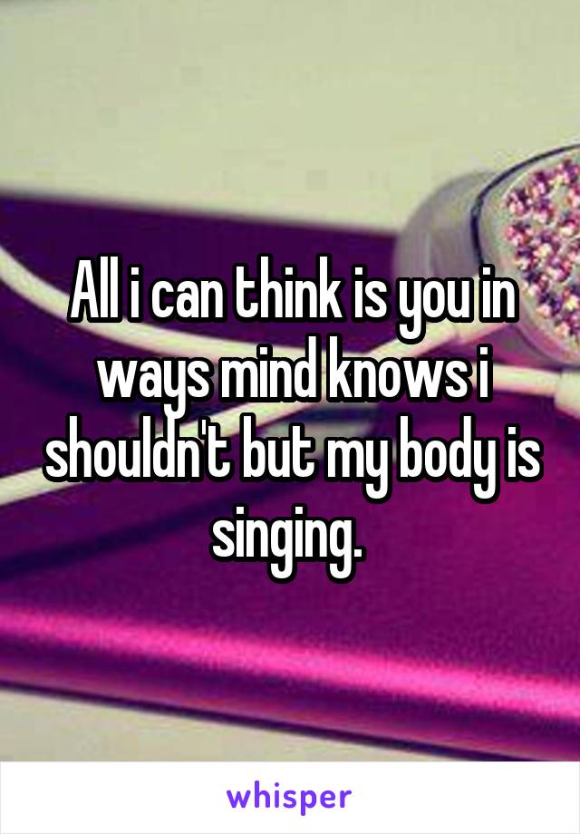 All i can think is you in ways mind knows i shouldn't but my body is singing. 