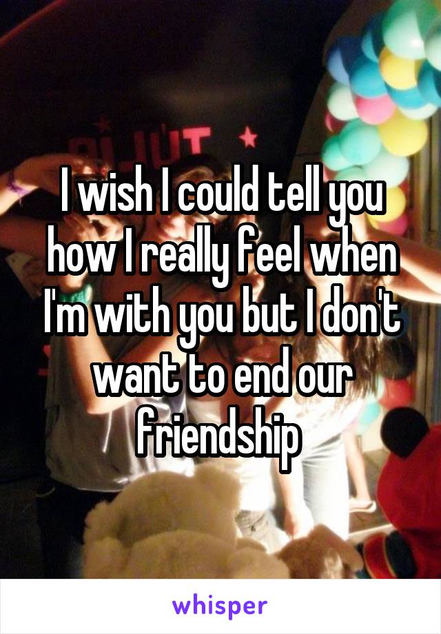 I wish I could tell you how I really feel when I'm with you but I don't want to end our friendship 