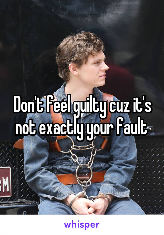 Don't feel guilty cuz it's not exactly your fault 