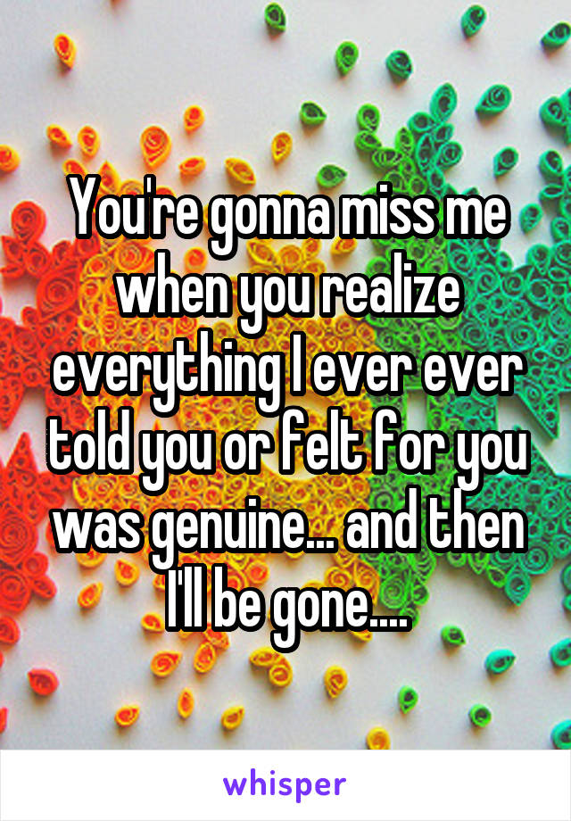 You're gonna miss me when you realize everything I ever ever told you or felt for you was genuine... and then I'll be gone....