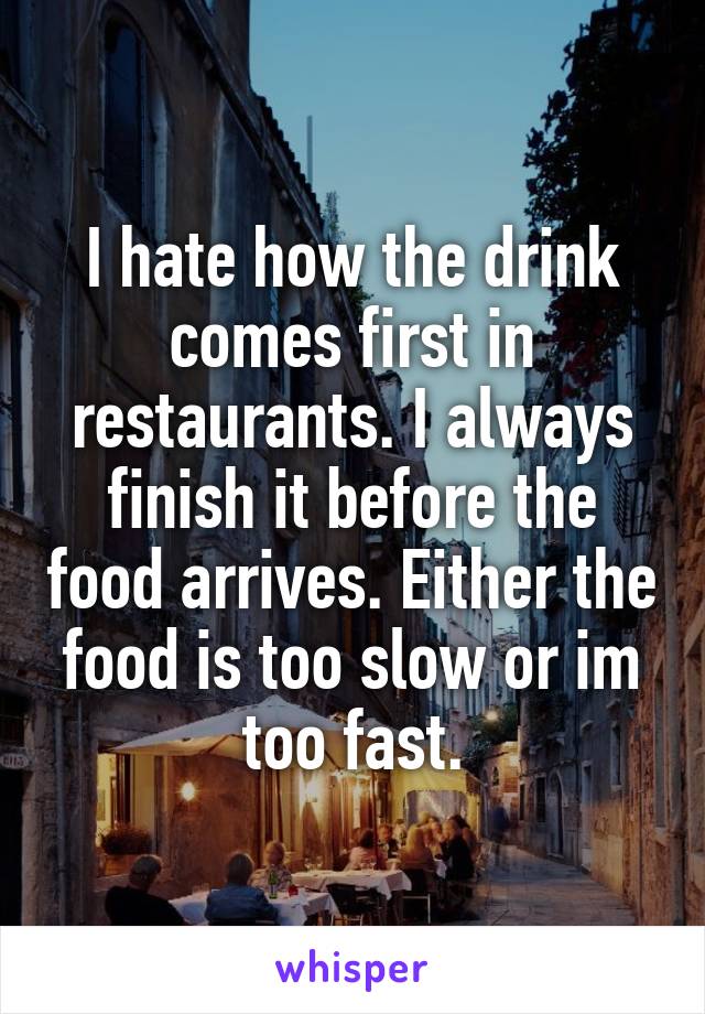 I hate how the drink comes first in restaurants. I always finish it before the food arrives. Either the food is too slow or im too fast.