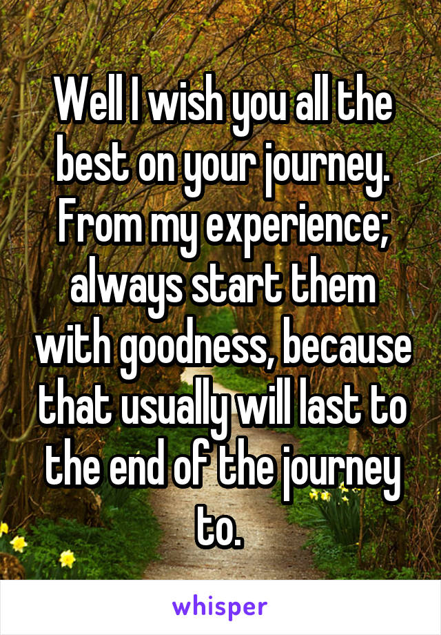 Well I wish you all the best on your journey. From my experience; always start them with goodness, because that usually will last to the end of the journey to. 