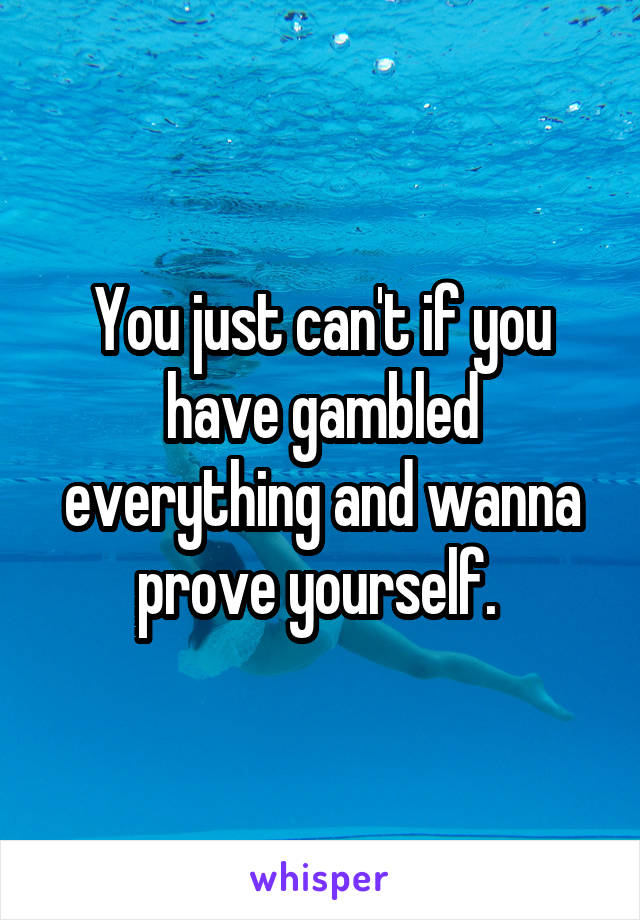 You just can't if you have gambled everything and wanna prove yourself. 