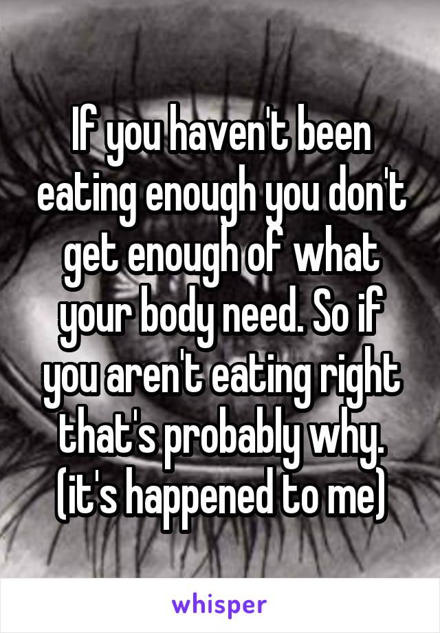 If you haven't been eating enough you don't get enough of what your body need. So if you aren't eating right that's probably why. (it's happened to me)