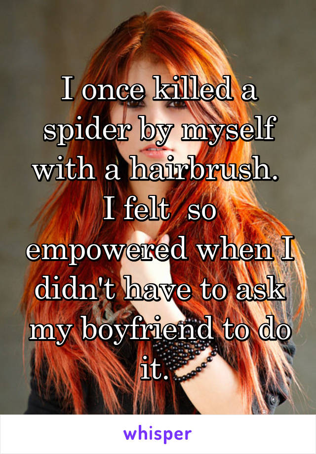 I once killed a spider by myself with a hairbrush.  I felt  so empowered when I didn't have to ask my boyfriend to do it. 