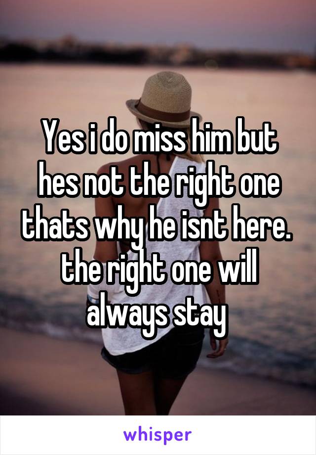 Yes i do miss him but hes not the right one thats why he isnt here.  the right one will always stay 