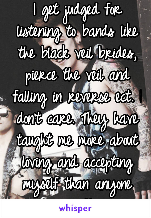 I get judged for listening to bands like the black veil brides, pierce the veil and falling in reverse ect. I don't care. They have taught me more about loving and accepting myself than anyone could!