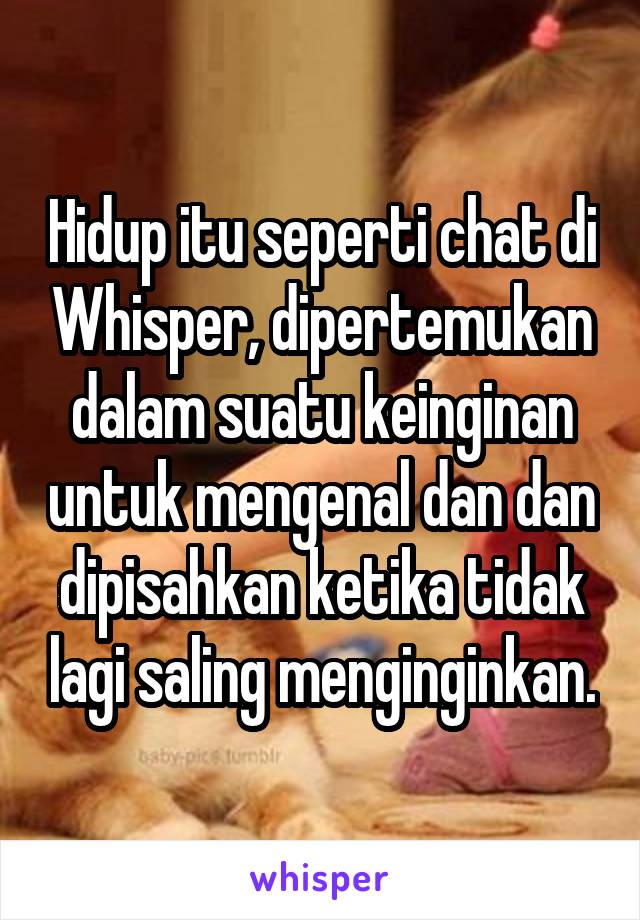 Hidup itu seperti chat di Whisper, dipertemukan dalam suatu keinginan untuk mengenal dan dan dipisahkan ketika tidak lagi saling menginginkan.