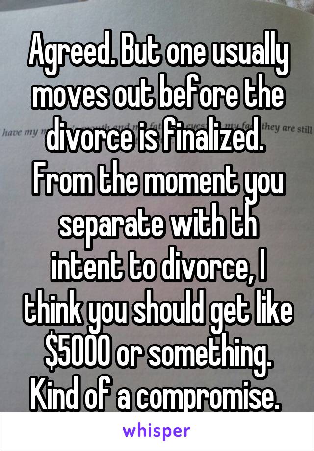 Agreed. But one usually moves out before the divorce is finalized.  From the moment you separate with th intent to divorce, I think you should get like $5000 or something. Kind of a compromise. 