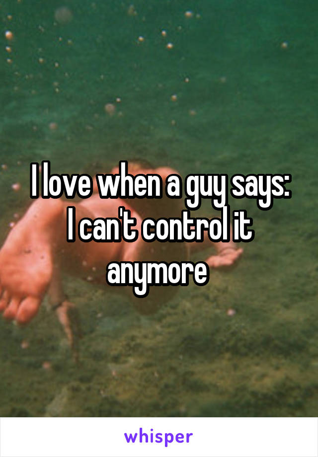 I love when a guy says:
I can't control it anymore 