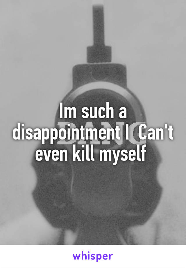 Im such a disappointment I  Can't even kill myself 