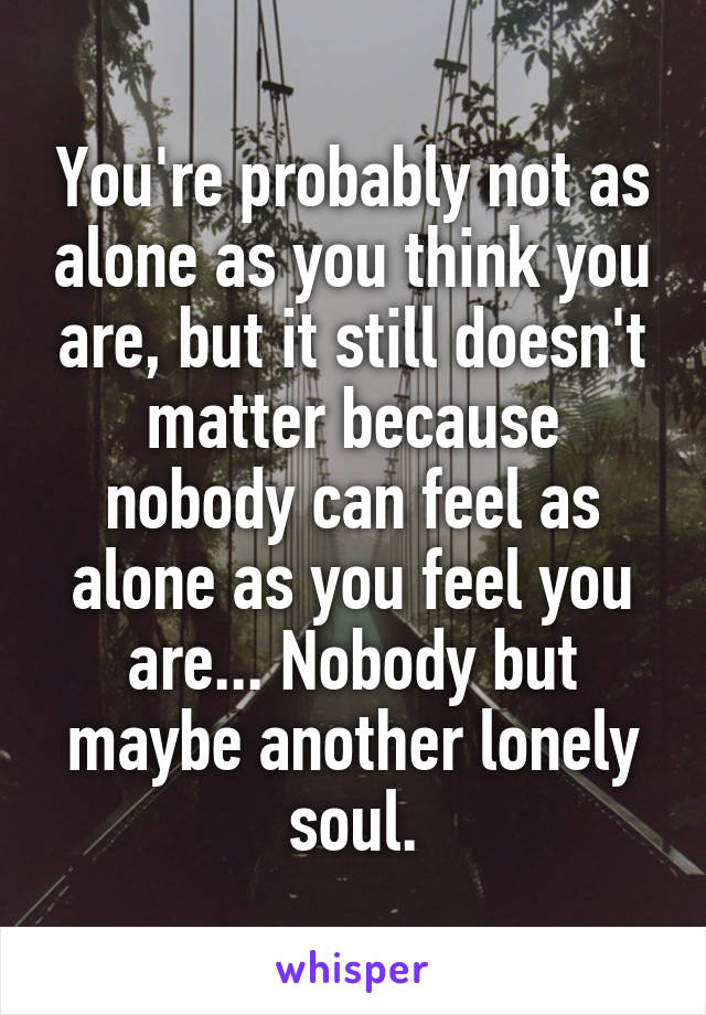 You're probably not as alone as you think you are, but it still doesn't matter because nobody can feel as alone as you feel you are... Nobody but maybe another lonely soul.