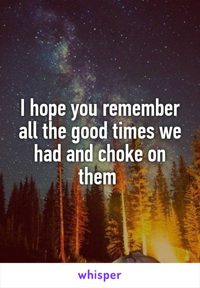 I hope you remember all the good times we had and choke on them 